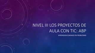 NIVEL III LOS PROYECTOS DE 
AULA CON TIC: ABP 
APRENDIZAJE BASADO EN PROBLEMAS 
 