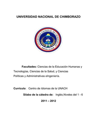 UNIVERSIDAD NACIONAL DE CHIMBORAZO
Facultades: Ciencias de la Educación Humanas y
Tecnologías, Ciencias de la Salud, y Ciencias
Políticas y Administrativas eIngeniería.
Currículo: Centro de Idiomas de la UNACH
Silabo de la cátedra de: Inglés,Niveles del 1 - 6
2011 – 2012
 