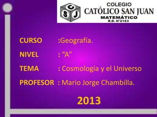 CURSO :Geografía.
NIVEL : “A”
TEMA : Cosmología y el Universo
PROFESOR : Mario Jorge Chambilla.
2013
 