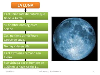 LA LUNA
Es el único satélite natural que
tiene la Tierra.
Su nombre mitológico es
Selene.
Casi no tiene atmósfera y
carece de agua.
No hay vida en ella.
Es el astro más cercano a la
Tierra.
Fue visitada por el hombre en
1969 en la nave Apolo 11.
18/06/2013 PROF: MARIO JORGE CHAMBILLA 2
 