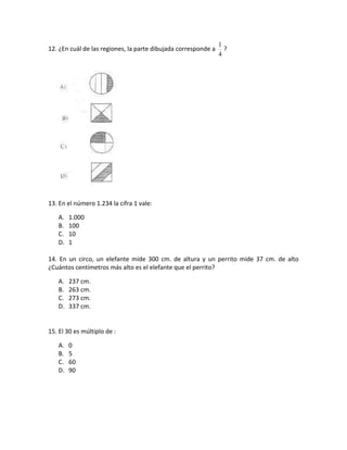 1
12. ¿En cuál de las regiones, la parte dibujada corresponde a     ?
                                                                4




13. En el número 1.234 la cifra 1 vale:

   A.   1.000
   B.   100
   C.   10
   D.   1

14. En un circo, un elefante mide 300 cm. de altura y un perrito mide 37 cm. de alto
¿Cuántos centímetros más alto es el elefante que el perrito?

   A.   237 cm.
   B.   263 cm.
   C.   273 cm.
   D.   337 cm.


15. El 30 es múltiplo de :

   A.   0
   B.   5
   C.   60
   D.   90
 