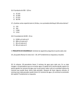 16. El producto de 305 123 es:

   A.   37.155
   B.   37.505
   C.   37.515
   D.   38.745

17. ¿Cuántas cartas repartió José en 24 días, si en promedio distribuyó 138 cartas diarias?

   A.   114
   B.   162
   C.   3.304
   D.   3.312

18. El resultado de 18.492 : 23 es:

   A.   8.040 y el resto es 0
   B.   804 y el resto es 0
   C.   84 y el resto es 0
   D.   80 y el resto es 9


II. PREGUNTAS DE DESARROLLO: Contesta las siguientes preguntas (1 punto cada una)

19. ¿Se puede efectuar la resta 13,5 – 20, 14? Fundamenta tu respuesta y resuelve.




20. En altamar, 28 pescadores llevan 3 raciones de agua para cada uno. En su viaje
recogen a 14 pescadores que ya no tenían agua. El capitán de la lancha decide repartir en
partes iguales las raciones de agua, por lo que quiere saber cuál es la cantidad máxima de
raciones que puede llevar ahora cada pescador. Después de hacer algunos cálculos, él
concluye que cada pescador puede tomar 4,5 raciones de agua. ¿Es correcta la conclusión
del capitán? Fundamenta tu respuesta.
 