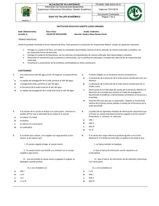 MUNICIPIO DE
VILLAVICENCIO
MUNICIPIO DE
VILLAVICENCIO
Versión 1
ALCALDIA DE VILLAVICENCIO FR-MAN-1568-GA03-02-01
PROCESO DE EDUCACION MUNICIPAL
Subproceso Instituciones Educativas- Gestión Académica Vigencia:13/01/2016
GUIA Y/O TALLER ACADÉMICO
Documento Controlado
Página 1 de 2
INSTITUCION EDUCATIVA ALBERTO LLERAS CAMARGO
Sede: Administrativa Área: Física Grado: Undécimo
Jornada: A TALLER DE NIVELACIÓN Docente: Sandra Liliana Ramos Durán
TRABAJO INDIVIDUAL:
Usted ha quedado nivelando el tercer bimestre de física. Para presentar la evaluación de recuperación deberá cumplir los siguientes requisitos:
1. Entregar su cuaderno de física, con todas las actividades desarrolladas durante el tercer período, de manera ordenada y completa, con
las respectivas fechas de ejecución.
2. Entregar el cuaderno de laboratorio, con los informes correspondientes de manera ordenada, bien desarrollada y completa.
3. Desarrollar el cuestionario que se presenta a continuación, con la justificación adecuada y completa de cada una de las respuestas que
usted elija.
4. Presentarse a sustentación de las temáticas contempladas en dicho cuestionario.
CUESTIONARIO
1. Una onda sonora sale del agua al aire. Al respecto, se puede afirmar
que:
a. La rapidez de propagación de la onda aumenta al salir del agua.
b. La longitud de onda, aumenta al salir del agua.
c. la frecuencia de la onda aumenta al salir del agua
d. La rapidez de propagación de la onda disminuye al salir del agua
2. El efecto Doppler es un fenómeno sonoro consistente en
a. La desviación de la dirección de la onda sonora cuando pasa por una
abertura
b. La desviación de la dirección de la onda sonora cuando pasa de un
medio a otro.
c. Disminución de la intensidad del sonido por la distancia, debido a la
absorción de la energía que produce el medio de propagación,
decreciendo la amplitud y manteniéndose constantes la frecuencia y
el período
d. Variación del tono que oye un espectador, respecto al movimiento
relativo de la fuente sonora, debido al cambio de la frecuencia de la
onda escuchada
3. Si la tensión de la cuerda se reduce a la cuarta parte , entonces es
posible afirmar que la velocidad de las ondas en la cuerda
a. se reduce a la mitad
b. se duplica
c. se reduce a la cuarta parte
d. se cuadruplica
4. ¿Cuál(es) de los siguientes métodos de electrización requiere(n) que
al menos un cuerpo esté eléctricamente cargado en forma previa? I.
frotamiento. II. contacto. III. inducción
a. sólo I
b. sólo II
c. sólo III
d. II y III
5. Si se tienen dos cuerpos, uno cargado con carga positiva y otro
neutro, es de esperar que:
I.- El cuerpo cargado atraiga al cuerpo neutro
II.- El cuerpo neutro sea atraído y se contacte con el cuerpo
cargado y siga neutro
III.- Una vez atraído el cuerpo neutro y pegado al cargado, se
despegue y quede positivo.
Es, o son verdadera (s):
a. sólo I
b. I y III
c. I y II
d. I, II y III
6. Si se tienen dos cargas eléctricas positivas iguales a una cierta
distancia R. Si la distancia entre ellas se duplica es de esperar que :
I.- su fuerza también se duplique.
II.-Que la fuerza de interacción sea de repulsión y se
cuadruplique.
III.- Que la fuerza de interacción sea de repulsión y disminuya
a la cuarta parte.
Es, o son verdadera (s):
a. I y III
b. Sòlo I
c. Sólo II
d. Sólo III
 