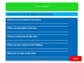 There is –There are
•There is a car in front of our house.
_____________________________________________________
_____________________________________________________
•There are two dolls in the box.
_____________________________________________________
_____________________________________________________
•There is a blue hat on the sofa.
_____________________________________________________
_____________________________________________________
•There are four letters in the mailbox.
_____________________________________________________
_____________________________________________________
•There are six men at the door.
_____________________________________________________
_____________________________________________________
- Turn the sentences into Negative and Questions.
Created by Paolo Molina
START
 