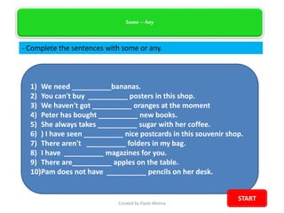 1) We need __________bananas.
2) You can't buy __________ posters in this shop.
3) We haven't got __________ oranges at the moment
4) Peter has bought __________ new books.
5) She always takes __________ sugar with her coffee.
6) ) I have seen __________ nice postcards in this souvenir shop.
7) There aren't __________ folders in my bag.
8) I have __________ magazines for you.
9) There are__________ apples on the table.
10)Pam does not have __________ pencils on her desk.
Some – Any
- Complete the sentences with some or any.
Created by Paolo Molina
START
 
