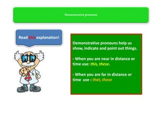 Demonstrative pronouns
Demonstrative pronouns help us
show, indicate and point out things.
- When you are near in distance or
time use: this, these.
- When you are far in distance or
time use : that, those
Read this explanation!
 