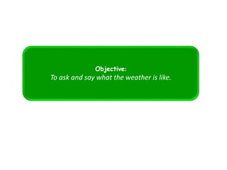 Objective:
To ask and say what the weather is like.
 
