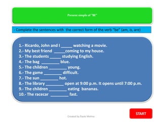 Present simple of “BE”
- Complete the sentences with the correct form of the verb “be” (am, is, are)
1.- Ricardo, John and I _____ watching a movie.
2.- My best friend _____coming to my house.
3.- The students _____ studying English.
4.- The bag ________ blue.
5.- The children ________ young.
6.- The game ________ difficult.
7.- The sun ________ hot.
8.- The library ________ open at 9:00 p.m. It opens until 7:00 p.m.
9.- The children ________ eating bananas.
10.- The racecar ________ fast.
Created by Paolo Molina
START
 