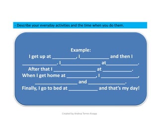 Created by Andrea Torres-Knapp
Example:
I get up at _________, I___________ and then I
_____________. I_______________ at____________.
After that I ________________ at ___________.
When I get home at ___________, I ______________,
________________ and ______________.
Finally, I go to bed at ___________ and that’s my day!
- Describe your everyday activities and the time when you do them.
 