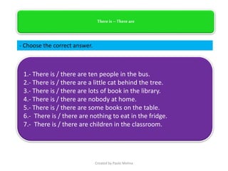 There is –There are
- Choose the correct answer.
1.- There is / there are ten people in the bus.
2.- There is / there are a little cat behind the tree.
3.- There is / there are lots of book in the library.
4.- There is / there are nobody at home.
5.- There is / there are some books on the table.
6.- There is / there are nothing to eat in the fridge.
7.- There is / there are children in the classroom.
Created by Paolo Molina
 