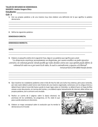 TALLER DE REFUERZO DE DEMOCRACIA
DOCENTE: Andrés Vergara Chica
Estudiante: _____________________________________________
CLEI 3
  1. Con sus propias palabras y de una manera muy clara elabore una definición de lo que significa la palabra
     democracia.
  _______________________________________________________________________________________________
  _______________________________________________________________________________________________
  _______________________________________________________________________________________________
  ________________________________________________________________________________________

  2. Defina las siguientes palabras:

  DEMOCRACIA DIRECTA:
  _______________________________________________________________________________________________
  _______________________________________________________________________________________
  DEMOCRACIA INDIRECTA:
  _______________________________________________________________________________________________
  _______________________________________________________________________________________
  VOTO:
  _______________________________________________________________________________________________
  _______________________________________________________________________________________

  3. Elabore un pequeño análisis de la siguiente frase, diga en sus palabras que significa para usted:
      “La democracia constituye necesariamente un despotismo, por cuanto establece un poder ejecutivo
   contrario a la voluntad general. Siendo posible que todos decidan contra uno cuya opinión pueda diferir, la
         voluntad de todos no es por tanto la de todos, lo cual es contradictorio y opuesto a la libertad ”.
                                                                        Immanuel Kant (1724-1804) Filosofo alemán.

  _______________________________________________________________________________________________
  _______________________________________________________________________________________________
  _______________________________________________________________________________________________
  ________________________________________________________________________________________

  4. Que nosotros los ciudadanos podamos votar el día de hoy ha sido una lucha muy extensa, pero poco conocida,
     por esta razón deberá usted narrar esta historia de una manera organizada; comenzara con la antigua Grecia y
     deberá hacer todo el recorrido hasta cuando la mujer logra votar en Colombia. Lo deberá hacer en hojas de Bloc
     anexas a este documento, sin normas del icontec, y no deberá copiar textualmente de internet, debe utilizar sus
     propias palabras, de lo contrario será anulado.

  5. Realice un cuento de 2 páginas sobre la época electoral, las
     promesas de los candidatos, los programas, en fin, todo lo que
     pasa cuando estamos en elecciones.

  6. Elabore un mapa conceptual sobre la evolución que ha tenido la
     democracia en el mundo
 