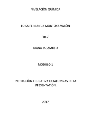 NIVELACIÒN QUIMICA
LUISA FERNANDA MONTOYA VARÒN
10-2
DIANA JARAMILLO
MODULO 1
INSTITUCIÒN EDUCATIVA EXXALUMNAS DE LA
PPESENTACIÒN
2017
 
