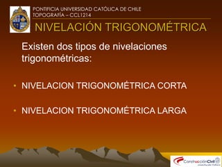 PONTIFICIA UNIVERSIDAD CATÓLICA DE CHILE
TOPOGRAFÍA – CCL1214
NIVELACIÓN TRIGONOMÉTRICA
Existen dos tipos de nivelaciones
trigonométricas:
• NIVELACION TRIGONOMÉTRICA CORTA
• NIVELACION TRIGONOMÉTRICA LARGA
 