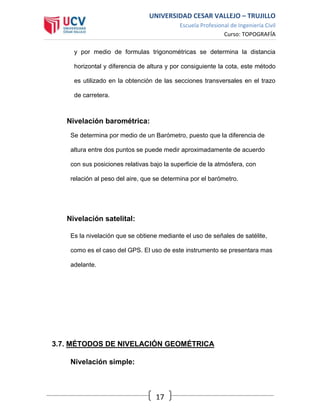 UNIVERSIDAD CESAR VALLEJO – TRUJILLO
Escuela Profesional de Ingeniería Civil
Curso: TOPOGRAFÍA
17
y por medio de formulas trigonométricas se determina la distancia
horizontal y diferencia de altura y por consiguiente la cota, este método
es utilizado en la obtención de las secciones transversales en el trazo
de carretera.
Nivelación barométrica:
Se determina por medio de un Barómetro, puesto que la diferencia de
altura entre dos puntos se puede medir aproximadamente de acuerdo
con sus posiciones relativas bajo la superficie de la atmósfera, con
relación al peso del aire, que se determina por el barómetro.
Nivelación satelital:
Es la nivelación que se obtiene mediante el uso de señales de satélite,
como es el caso del GPS. El uso de este instrumento se presentara mas
adelante.
3.7. MÉTODOS DE NIVELACIÓN GEOMÉTRICA
Nivelación simple:
 