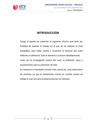 UNIVERSIDAD CESAR VALLEJO – TRUJILLO
Escuela Profesional de Ingeniería Civil
Curso: TOPOGRAFÍA
3
INTRODUCCIÓN
Tengo el agrado de presentar el siguiente informe que tiene por
finalidad de explicar el trabajo en el que se ha utilizado el nivel
topográfico para hallar puntos y encontrar el desnivel del suelo
hallando su diferencia. Esto le daremos a conocer detalladamente
Junto con la investigación acerca del nivel, su definición, tipos y
procedimiento para la colocación de éste.
Es necesario e importante conocer todo acerca de este instrumento
de medición ya que lo utilizaremos mucho en nuestro campo de
trabajo lo cual nos servirá desenvolvernos con eficacia.
 