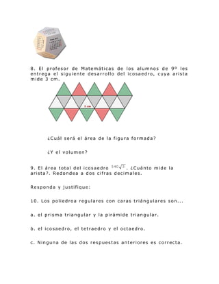 8. El profesor de Matemáticas de los alumnos de 9º les
entrega el siguiente desarrollo del icosaedro, cuya arista
mide 3 cm.
¿Cuál será el área de la figura formada?
¿Y el volumen?
9. El área total del icosaedro . ¿Cuánto mide la
arista?. Redondea a dos cifras decimales.
Responda y justifique:
10. Los poliedroa regulares con caras triángulares son...
a. el prisma triangular y la pirámide triangular.
b. el icosaedro, el tetraedro y el octaedro.
c. Ninguna de las dos respuestas anteriores es correcta.
 