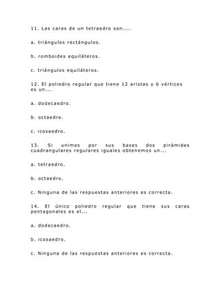 11. Las caras de un tetraedro son....
a. triángulos rectángulos.
b. romboides equiláteros.
c. triángulos equiláteros.
12. El poliedro regular que tiene 12 aristas y 6 vértices
es un...
a. dodecaedro.
b. octaedro.
c. icosaedro.
13. Si unimos por sus bases dos pirámides
cuadrangulares regulares iguales obtenemos un...
a. tetraedro.
b. octaedro.
c. Ninguna de las respuestas anteriores es correcta.
14. El único poliedro regular que tiene sus caras
pentagonales es el...
a. dodecaedro.
b. icosaedro.
c. Ninguna de las respuestas anteriores es correcta.
 