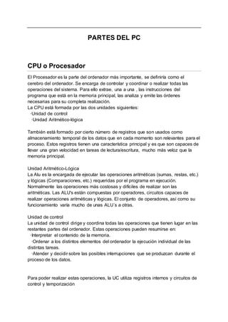 PARTES DEL PC
CPU o Procesador
El Procesador es la parte del ordenador más importante, se definiría como el
cerebro del ordenador. Se encarga de controlar y coordinar o realizar todas las
operaciones del sistema. Para ello extrae, una a una , las instrucciones del
programa que está en la memoria principal, las analiza y emite las órdenes
necesarias para su completa realización.
La CPU está formada por las dos unidades siguientes:
·Unidad de control
·Unidad Aritmético-lógica
También está formado por cierto número de registros que son usados como
almacenamiento temporal de los datos que en cada momento son relevantes para el
proceso. Estos registros tienen una característica principal y es que son capaces de
llevar una gran velocidad en tareas de lectura/escritura, mucho más veloz que la
memoria principal.
Unidad Aritmético-Lógica
La Alu es la encargada de ejecutar las operaciones aritméticas (sumas, restas, etc.)
y lógicas (Comparaciones, etc.) requeridas por el programa en ejecución.
Normalmente las operaciones más costosas y difíciles de realizar son las
aritméticas. Las ALU's están compuestas por operadores, circuitos capaces de
realizar operaciones aritméticas y lógicas. El conjunto de operadores, así como su
funcionamiento varía mucho de unas ALU´s a otras.
Unidad de control
La unidad de control dirige y coordina todas las operaciones que tienen lugar en las
restantes partes del ordenador. Estas operaciones pueden resumirse en:
·Interpretar el contenido de la memoria.
·Ordenar a los distintos elementos del ordenador la ejecución individual de las
distintas tareas.
·Atender y decidir sobre las posibles interrupciones que se produzcan durante el
proceso de los datos.
Para poder realizar estas operaciones, la UC utiliza registros internos y circuitos de
control y temporización
 
