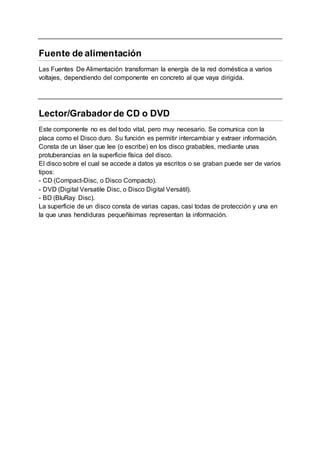 Fuente de alimentación
Las Fuentes De Alimentación transforman la energía de la red doméstica a varios
voltajes, dependiendo del componente en concreto al que vaya dirigida.
Lector/Grabador de CD o DVD
Este componente no es del todo vital, pero muy necesario. Se comunica con la
placa como el Disco duro. Su función es permitir intercambiar y extraer información.
Consta de un láser que lee (o escribe) en los disco grabables, mediante unas
protuberancias en la superficie física del disco.
El disco sobre el cual se accede a datos ya escritos o se graban puede ser de varios
tipos:
- CD (Compact-Disc, o Disco Compacto).
- DVD (Digital Versatile Disc, o Disco Digital Versátil).
- BD (BluRay Disc).
La superficie de un disco consta de varias capas, casi todas de protección y una en
la que unas hendiduras pequeñísimas representan la información.
 