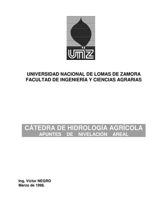 UNIVERSIDAD NACIONAL DE LOMAS DE ZAMORA
   FACULTAD DE INGENIERÍA Y CIENCIAS AGRARIAS




   CÁTEDRA DE HIDROLOGÍA AGRÍCOLA
          APUNTES   DE   NIVELACIÓN   AREAL




Ing. Víctor NEGRO
Marzo de 1998.
 