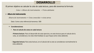 DESARROLLO
➢ Altura de instrumento
El primer objetivo es calcular la cota de cada lectura, para ello tenemos la formula:
𝐶𝑜𝑡𝑎 = 𝐴𝑙𝑡𝑢𝑟𝑎 𝑑𝑒 𝑖𝑛𝑠𝑡𝑟𝑢𝑚𝑒𝑛𝑡𝑜 − 𝑉𝑖𝑠𝑡𝑎 𝑎𝑑𝑒𝑙𝑎𝑛𝑡𝑒
𝐴𝑙𝑡𝑢𝑟𝑎 𝑑𝑒 𝑖𝑛𝑠𝑡𝑟𝑢𝑚𝑒𝑛𝑡𝑜 = 𝐶𝑜𝑡𝑎 𝑐𝑜𝑛𝑜𝑐𝑖𝑑𝑎 + 𝑣𝑖𝑠𝑡𝑎 𝑎𝑡𝑟𝑎𝑠
▪ Consideraciones
Dato: Como cota referencial tenemos: 500
• Para el calculo de cotas en cada lectura
- Primera lectura: Para el desarrollo de este ejercicio, en esta lectura para el calculo de la
cota, se considerara a la vista intermedia(si es que haya) como vista adelante.
- Segunda lectura: Para esta lectura; en el calculo de la cota se considerara normalmente la
vista adelante
 