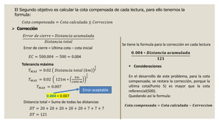 El Segundo objetivo es calcular la cota compensada de cada lectura, para ello tenemos la
formula:
𝐶𝑜𝑡𝑎 𝑐𝑜𝑚𝑝𝑒𝑛𝑠𝑎𝑑𝑎 = 𝐶𝑜𝑡𝑎 𝑐𝑎𝑙𝑐𝑢𝑙𝑎𝑑𝑎 ± 𝐶𝑜𝑟𝑟𝑒𝑐𝑐𝑖𝑜𝑛
➢ Corrección
𝐸𝑟𝑟𝑜𝑟 𝑑𝑒 𝑐𝑖𝑒𝑟𝑟𝑒 ∗ 𝐷𝑖𝑠𝑡𝑎𝑛𝑐𝑖𝑎 𝑎𝑐𝑢𝑚𝑢𝑙𝑎𝑑𝑎
𝐷𝑖𝑠𝑡𝑎𝑛𝑐𝑖𝑎 𝑡𝑜𝑡𝑎𝑙
𝟎. 𝟎𝟎𝟒 ∗ 𝑫𝒊𝒔𝒕𝒂𝒏𝒄𝒊𝒂 𝒂𝒄𝒖𝒎𝒖𝒍𝒂𝒅𝒂
𝟏𝟐𝟏
Error de cierre = Ultima cota – cota inicial
𝐸𝐶 = 500.004 − 500 = 0.004
Distancia total = Suma de todas las distancias
𝐷𝑇 = 20 + 20 + 20 + 20 + 20 + 7 + 7 + 7
𝐷𝑇 = 121
Se tiene la formula para la corrección en cada lectura
▪ Consideraciones
En el desarrollo de este problema, para la cota
compensada; se restara la corrección, porque la
ultima cota(Punto 5) es mayor que la cota
referencial(500).
Quedando así la formula:
𝑪𝒐𝒕𝒂 𝒄𝒐𝒎𝒑𝒆𝒏𝒔𝒂𝒅𝒂 = 𝑪𝒐𝒕𝒂 𝒄𝒂𝒍𝒄𝒖𝒍𝒂𝒅𝒂 − 𝑪𝒐𝒓𝒓𝒆𝒄𝒄𝒊𝒐𝒏
Tolerancia máxima
𝑇𝑀𝐴𝑋 = 0.02 𝐷𝑖𝑠𝑡𝑎𝑛𝑐𝑖𝑎 𝑡𝑜𝑡𝑎𝑙 𝑘𝑚
1
2
𝑇𝑀𝐴𝑋 = 0.02 121𝑚 ∗
𝑘𝑚
1000 𝑚
1
2
𝑇𝑀𝐴𝑋 = 0.007
0.004 < 0.007
Error aceptable
 