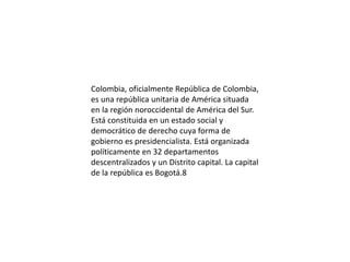 Colombia, oficialmente República de Colombia,
es una república unitaria de América situada
en la región noroccidental de América del Sur.
Está constituida en un estado social y
democrático de derecho cuya forma de
gobierno es presidencialista. Está organizada
políticamente en 32 departamentos
descentralizados y un Distrito capital. La capital
de la república es Bogotá.8
 