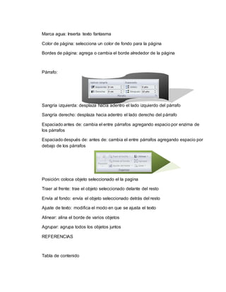 Marca agua: Inserta texto fantasma
Color de página: selecciona un color de fondo para la página
Bordes de página: agrega o cambia el borde alrededor de la página
Párrafo:
Sangría izquierda: desplaza hacia adentro el lado izquierdo del párrafo
Sangría derecho: desplaza hacia adentro el lado derecho del párrafo
Espaciado antes de: cambia el entre párrafos agregando espacio por enzima de
los párrafos
Espaciado después de: antes de: cambia el entre párrafos agregando espacio por
debajo de los párrafos
Posición: coloca objeto seleccionado el la pagina
Traer al frente: trae el objeto seleccionado delante del resto
Envía al fondo: envía el objeto seleccionado detrás del resto
Ajuste de texto: modifica el modo en que se ajusta el texto
Alinear: alina el borde de varios objetos
Agrupar: agrupa todos los objetos juntos
REFERENCIAS
Tabla de contenido
 