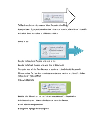 Tabla de contenido: Agrega una tabla de contenido al texto
Agregar texto: Agrega el párrafo actual como una entrada a la tabla de contenido
Actualizar tabla: Actualiza la tabla de contenido
Notas al pie
Insertar notas al pie: Agrega una nota al pie
Insertar nota final: Agrega una nota final al documento
Siguiente nota al pie: Desplácese a la siguiente nota al pie del documento
Mostrar notas: Se desplaza por el documento para mostrar la ubicación de las
notas al pie y notas al final
Citas y bibliografía
Insertar cita: Un artículo de periódico u otra publicación de periódico
Administrar fuentes: Muestra las listas de todas las fuentes
Estilo: Permite elegir el estilo
Bibliografía: Agrega una bibliografía
 