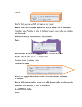Títulos
Insertar titulo: Agrega un titulo o imagen a una imagen
Insertar tabla de ilustraciones: Inserta una tabla de ilustraciones al documento
Actualizar tabla: Actualiza la tabla de ilustraciones para incluir todas las entradas
del documento
Referencia cruzada: Hace referencia a documentos
Índice
Marcar entrada: Incluye el texto seleccionado en el índice del documento
Insertar índice: Insertar el índice en el documento
Actualizar índice: Actualiza el índice
Tabla de autoridades
Marcar cita: agrega el texto seleccionado como una entrada a la tabla de
autoridades
Insertar tabla de autoridades: Insertar una tabla de autoridades en el documento
Actualizar tabla: Actualiza la tabla de autoridades
CORRESPONDENCIA
Crear:
 