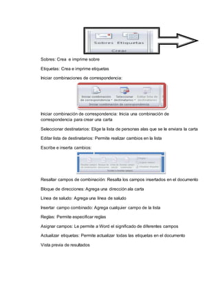 Sobres: Crea e imprime sobre
Etiquetas: Crea e imprime etiquetas
Iniciar combinaciones de correspondencia:
Iniciar combinación de correspondencia: Inicia una combinación de
correspondencia para crear una carta
Seleccionar destinatarios: Elige la lista de personas alas que se le enviara la carta
Editar lista de destinatarios: Permite realizar cambios en la lista
Escribe e inserta cambios:
Resaltar campos de combinación: Resalta los campos insertados en el documento
Bloque de direcciones: Agrega una dirección ala carta
Línea de saludo: Agrega una línea de saludo
Insertar campo combinado: Agrega cualquier campo de la lista
Reglas: Permite especificar reglas
Asignar campos: Le permite a Word el significado de diferentes campos
Actualizar etiquetas: Permite actualizar todas las etiquetas en el documento
Vista previa de resultados
 
