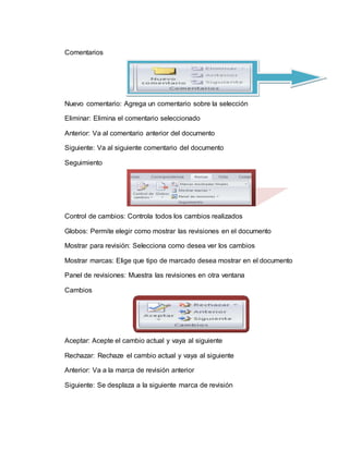 Comentarios
Nuevo comentario: Agrega un comentario sobre la selección
Eliminar: Elimina el comentario seleccionado
Anterior: Va al comentario anterior del documento
Siguiente: Va al siguiente comentario del documento
Seguimiento
Control de cambios: Controla todos los cambios realizados
Globos: Permite elegir como mostrar las revisiones en el documento
Mostrar para revisión: Selecciona como desea ver los cambios
Mostrar marcas: Elige que tipo de marcado desea mostrar en el documento
Panel de revisiones: Muestra las revisiones en otra ventana
Cambios
Aceptar: Acepte el cambio actual y vaya al siguiente
Rechazar: Rechaze el cambio actual y vaya al siguiente
Anterior: Va a la marca de revisión anterior
Siguiente: Se desplaza a la siguiente marca de revisión
 