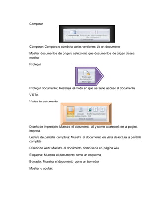 Comparar
Comparar: Compara o combina varias versiones de un documento
Mostrar documentos de origen: selecciona que documentos de origen desea
mostrar
Proteger
Proteger documento: Restrinja el modo en que se tiene acceso al documento
VISTA
Vistas de documento
Diseño de impresión: Muestra el documento tal y como aparecerá en la pagina
impresa
Lectura de pantalla completa: Muestra el documento en vista de lectura a pantalla
completa
Diseño de web: Muestra el documento como seria en página web
Esquema: Muestra el documento como un esquema
Borrador: Muestra el documento como un borrador
Mostrar u ocultar:
 