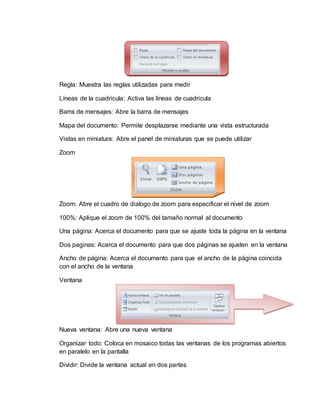 Regla: Muestra las reglas utilizadas para medir
Líneas de la cuadricula: Activa las líneas de cuadricula
Barra de mensajes: Abre la barra de mensajes
Mapa del documento: Permite desplazarse mediante una vista estructurada
Vistas en miniatura: Abre el panel de miniaturas que se puede utilizar
Zoom
Zoom: Abre el cuadro de dialogo de zoom para especificar el nivel de zoom
100%: Aplique el zoom de 100% del tamaño normal al documento
Una página: Acerca el documento para que se ajuste toda la página en la ventana
Dos paginas: Acerca el documento para que dos páginas se ajusten en la ventana
Ancho de página: Acerca el documento para que el ancho de la página coincida
con el ancho de la ventana
Ventana
Nueva ventana: Abre una nueva ventana
Organizar todo: Coloca en mosaico todas las ventanas de los programas abiertos
en paralelo en la pantalla
Dividir: Divide la ventana actual en dos partes
 