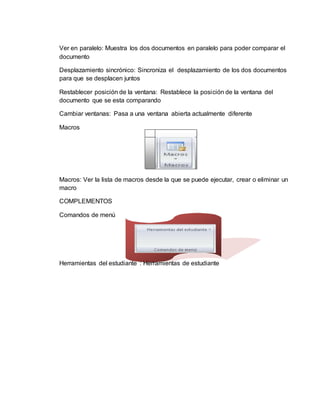 Ver en paralelo: Muestra los dos documentos en paralelo para poder comparar el
documento
Desplazamiento sincrónico: Sincroniza el desplazamiento de los dos documentos
para que se desplacen juntos
Restablecer posición de la ventana: Restablece la posición de la ventana del
documento que se esta comparando
Cambiar ventanas: Pasa a una ventana abierta actualmente diferente
Macros
Macros: Ver la lista de macros desde la que se puede ejecutar, crear o eliminar un
macro
COMPLEMENTOS
Comandos de menú
Herramientas del estudiante : Herramientas de estudiante
 