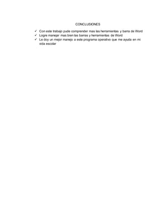 CONCLUSIONES
 Con este trabajo pude comprender mas las herramientas y barra de Word
 Logre manejar mas bien las barras y herramientas de Word
 Le doy un mejor manejo a este programa operativo que me ayuda en mi
vida escolar
 