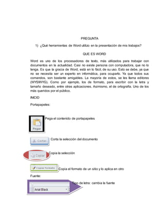 PREGUNTA
1) ¿Qué herramientas de Word utilizo en la presentación de mis trabajos?
QUE ES WORD
Word es uno de los procesadores de texto, más utilizados para trabajar con
documentos en la actualidad. Casi no existe persona con computadora, que no lo
tenga. Es que la gracia de Word, está en lo fácil, de su uso. Esto se debe, ya que
no se necesita ser un experto en informática, para ocuparlo. Ya que todos sus
comandos, son bastante amigables. La mayoría de estos, se les llama editores
(WYSIWYG). Como por ejemplo, los de formato, para escribir con la letra y
tamaño deseado, entre otras aplicaciones. Asimismo, el de ortografía. Uno de los
más queridos por el público.
INICIO
Portapapeles:
Pega el contenido de portapapeles
Corta la selección del documento
Copia la selección
Copia el formato de un sitio y lo aplica en otro
Fuente:
Tipo de letra: cambia la fuente
 