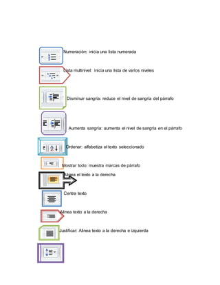 Numeración: inicia una lista numerada
Lista multinivel: inicia una lista de varios niveles
Disminuir sangría: reduce el nivel de sangría del párrafo
Aumenta sangría: aumenta el nivel de sangría en el párrafo
Ordenar: alfabetiza el texto seleccionado
Mostrar todo: muestra marcas de párrafo
Alinea el texto a la derecha
Centra texto
Alinea texto a la derecha
Justificar: Alinea texto a la derecha e izquierda
 