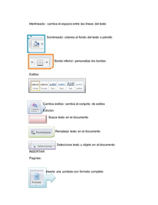 Interlineado: cambia el espacio entre las líneas del texto
Sombreado: colorea el fondo del texto o párrafo
Borde inferior: personaliza los bordes
Estilos:
Cambia estilos: cambia el conjunto de estilos
Edición:
Busca texto en el documento
Remplaza texto en el documento
Selecciona texto u objeto en el documento
INSERTAR
Paginas:
Inserta una portada con formato completo
 
