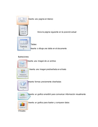 Inserta una pagina en blanco
Inicia la página siguiente en la posición actual
Tablas:
Inserta o dibuja una tabla en el documento
Ilustraciones:
Inserta una imagen de un archivo
Inserta una imagen prediseñada en el texto
Inserta formas previamente diseñadas
Inserta un grafico smartArt para comunicar información visualmente
Inserta un grafico para ilustrar y comparar datos
Vínculos:
 