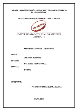 “AÑO DE LA DIVERSIFICACIÓN PRODUCTIVA Y DEL FORTALECIMIENTO
DE LA EDUCACIÓN”
UNIVERISDAD CATOLICA LOS ANGELES DE CHIMBOTE
INFORME PRACTICO DE LABORATORIO
CURSO:
MECANICA DE FLUIDO I
DOCENTE:
ING . MARIO SOSA ESPINOZA
ESCUELA:
ING CIVIL
INTEGRANTE:
 VEGAS GUTIERREZ SUSANA JULISSA
PIURA_2015
 