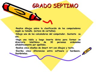GRADO SEPTIMO Realice dibujos sobre la clasificación de los computadores según su tamaño. (octavo de cartulina). Dibuje una de las calculadoras del computador. Sustente  su uso.  Haga una tabla y luego inserte datos para formar un directorio telefónico de 30 personas ordenadas alfabéticamente por apellidos. Realice cinco diseños de Smart Art con dibujos y texto. Escriba cinco diferencias entre software y hardware. Susténtelas. 