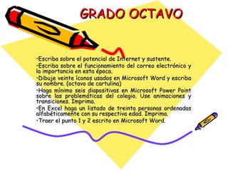 GRADO OCTAVO Escriba sobre el potencial de Internet y sustente. Escriba sobre el funcionamiento del correo electrónico y la importancia en esta época. Dibuje veinte íconos usados en Microsoft Word y escriba su nombre. (octavo de cartulina) Haga mínimo seis diapositivas en Microsoft Power Point sobre las problemáticas del colegio. Use animaciones y transiciones. Imprima. En Excel haga un listado de treinta personas ordenadas alfabéticamente con su respectiva edad. Imprima. Traer el punto 1 y 2 escrito en Microsoft Word. 