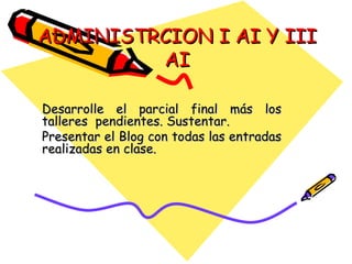 ADMINISTRCION I AI Y III AI Desarrolle el parcial final más los talleres  pendientes. Sustentar. Presentar el Blog con todas las entradas realizadas en clase.  