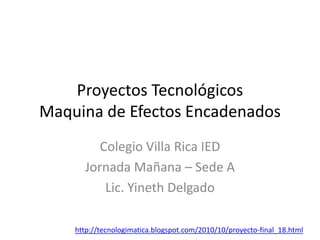 Proyectos Tecnológicos
Maquina de Efectos Encadenados
Colegio Villa Rica IED
Jornada Mañana – Sede A
Lic. Yineth Delgado
http://tecnologimatica.blogspot.com/2010/10/proyecto-final_18.html
 