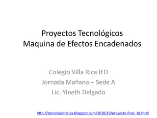 Proyectos Tecnológicos
Maquina de Efectos Encadenados
Colegio Villa Rica IED
Jornada Mañana – Sede A
Lic. Yineth Delgado
http://tecnologimatica.blogspot.com/2010/10/proyecto-final_18.html
 
