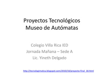 Proyectos Tecnológicos
Museo de Autómatas
Colegio Villa Rica IED
Jornada Mañana – Sede A
Lic. Yineth Delgado
http://tecnologimatica.blogspot.com/2010/10/proyecto-final_18.html
 