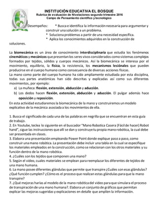 INSTITUCIÓN EDUCATIVA EL BOSQUE
Rubrica de evaluación de Nivelaciones segundo trimestre 2016
Campo de Pensamiento científico y tecnológico
Desempeños: * Buscae identifica la información necesaria para argumentar y
construir una solución a un problema.
* Soluciona problemas a partir de una necesidad específica.
* Aplica los conocimientos adquiridos en la construcción de
soluciones.
La biomecánica es un área de conocimiento interdisciplinaria que estudia los fenómenos
cinemáticos y mecánicos quepresentan los seres vivos considerados como sistemas complejos
formados por tejidos, sólidos y cuerpos mecánicos. Así la biomecánica se interesa por el
movimiento, equilibrio, la física, la resistencia, los mecanismos lesiónales que pueden
producirse en el cuerpo humano como consecuencia de diversas acciones físicas.
La mano como parte del cuerpo humano ha sido ampliamente estudiada por esta disciplina,
todas sus partes anatómicas han sido descritas y explicadas así como sus diferentes
movimientos, por ejemplo:
a) La muñeca: flexión, extensión, abducción y aducción.
b) Los dedos hacen flexión, extensión, abducción y aducción. El pulgar además hace
oposición y reposición.
En esta actividad estudiaremos la biomecánica de la mano y construiremos un modelo
explicativo de la mecánica asociada a los movimientos de ella.
1. Busca el significado de cada una de las palabras en negrilla que se encuentran en esta guía
de trabajo.
2. En Youtube, teclea lo siguiente en el buscador “Mano Robotica Casera (Fácilde hacer) Robot
hand”, sigue las instrucciones queallí se dan y construyetu propia mano robótica, la cual debe
ser presentada en clases.
3. Elabora una presentación empleando Power Point donde explique paso a paso, como
construir una mano robótica. La presentación debe incluir una tabla en la cual se especifique
los materiales empleados en la construcción, como se relacionan con los otros materiales y su
función dentro de la mano robótica.
4. ¿Cuáles son los tejidos que componen una mano?
5. Según el video, cuales materiales se emplean para reemplazar los diferentes de tejidos de
una mano humana.
6. La mano posee diferentes glándulas que permite que transpire¿Cuáles son esas glándulas?
¿Qué función cumplen? ¿Cómo es el proceso que realizan estas glándulas para que la mano
transpire?
7. ¿Qué mejoras harías al modelo de la mano robóticadel video para que simulara el proceso
de transpiración de una mano humana?. Elabora un conjunto de gráficos que permitan
explicar las mejoras sugeridas y explicaciones en detalle que amplíen la información.
 