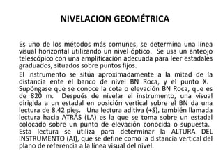 NIVELACION GEOMÉTRICA

Es uno de los métodos más comunes, se determina una línea
visual horizontal utilizando un nivel óptico. Se usa un anteojo
telescópico con una amplificación adecuada para leer estadales
graduados, situados sobre puntos fijos.
El instrumento se sitúa aproximadamente a la mitad de la
distancia ente el banco de nivel BN Roca, y el punto X.
Supóngase que se conoce la cota o elevación BN Roca, que es
de 820 m. Después de nivelar el instrumento, una visual
dirigida a un estadal en posición vertical sobre el BN da una
lectura de 8.42 pies. Una lectura aditiva (+S), también llamada
lectura hacia ATRÁS (LA) es la que se toma sobre un estadal
colocado sobre un punto de elevación conocida o supuesta.
Esta lectura se utiliza para determinar la ALTURA DEL
INSTRUMENTO (AI), que se define como la distancia vertical del
plano de referencia a la línea visual del nivel.
 