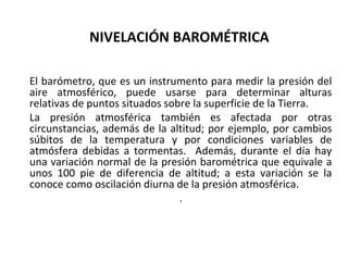NIVELACIÓN BAROMÉTRICA

El barómetro, que es un instrumento para medir la presión del
aire atmosférico, puede usarse para determinar alturas
relativas de puntos situados sobre la superficie de la Tierra.
La presión atmosférica también es afectada por otras
circunstancias, además de la altitud; por ejemplo, por cambios
súbitos de la temperatura y por condiciones variables de
atmósfera debidas a tormentas. Además, durante el día hay
una variación normal de la presión barométrica que equivale a
unos 100 pie de diferencia de altitud; a esta variación se la
conoce como oscilación diurna de la presión atmosférica.
                                .
 